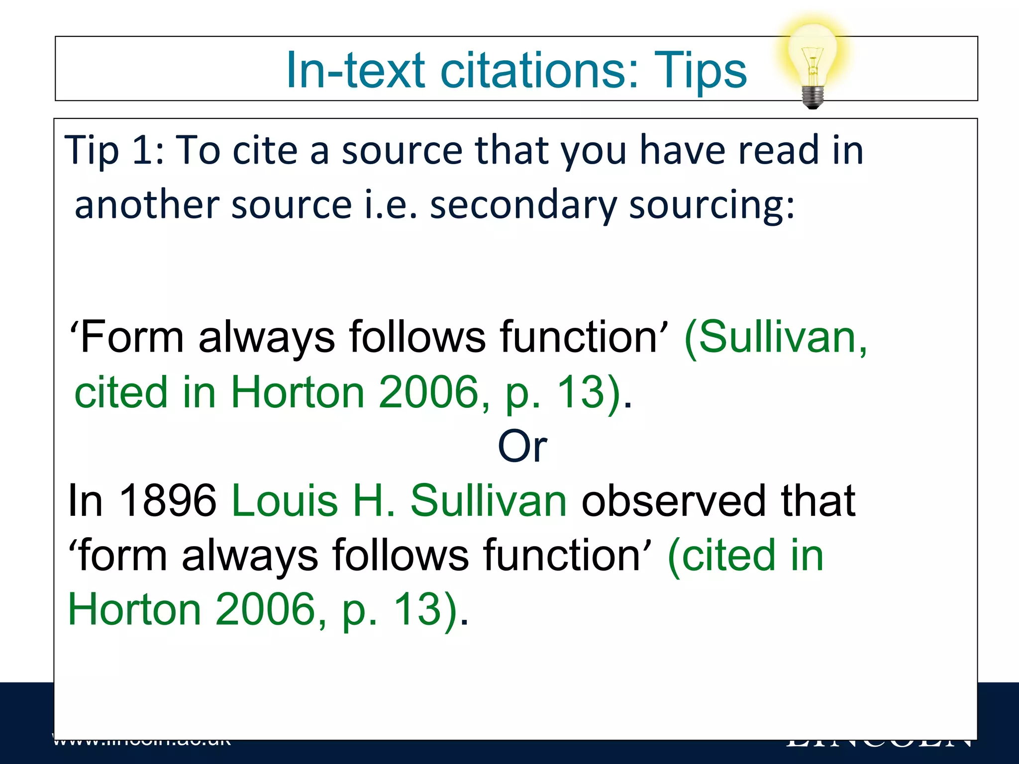 www.lincoln.ac.uk
In-text citations: Tips
Tip 1: To cite a source that you have read in
another source i.e. secondary sourcing:
‘Form always follows function’ (Sullivan,
cited in Horton 2006, p. 13).
Or
In 1896 Louis H. Sullivan observed that
‘form always follows function’ (cited in
Horton 2006, p. 13).
 