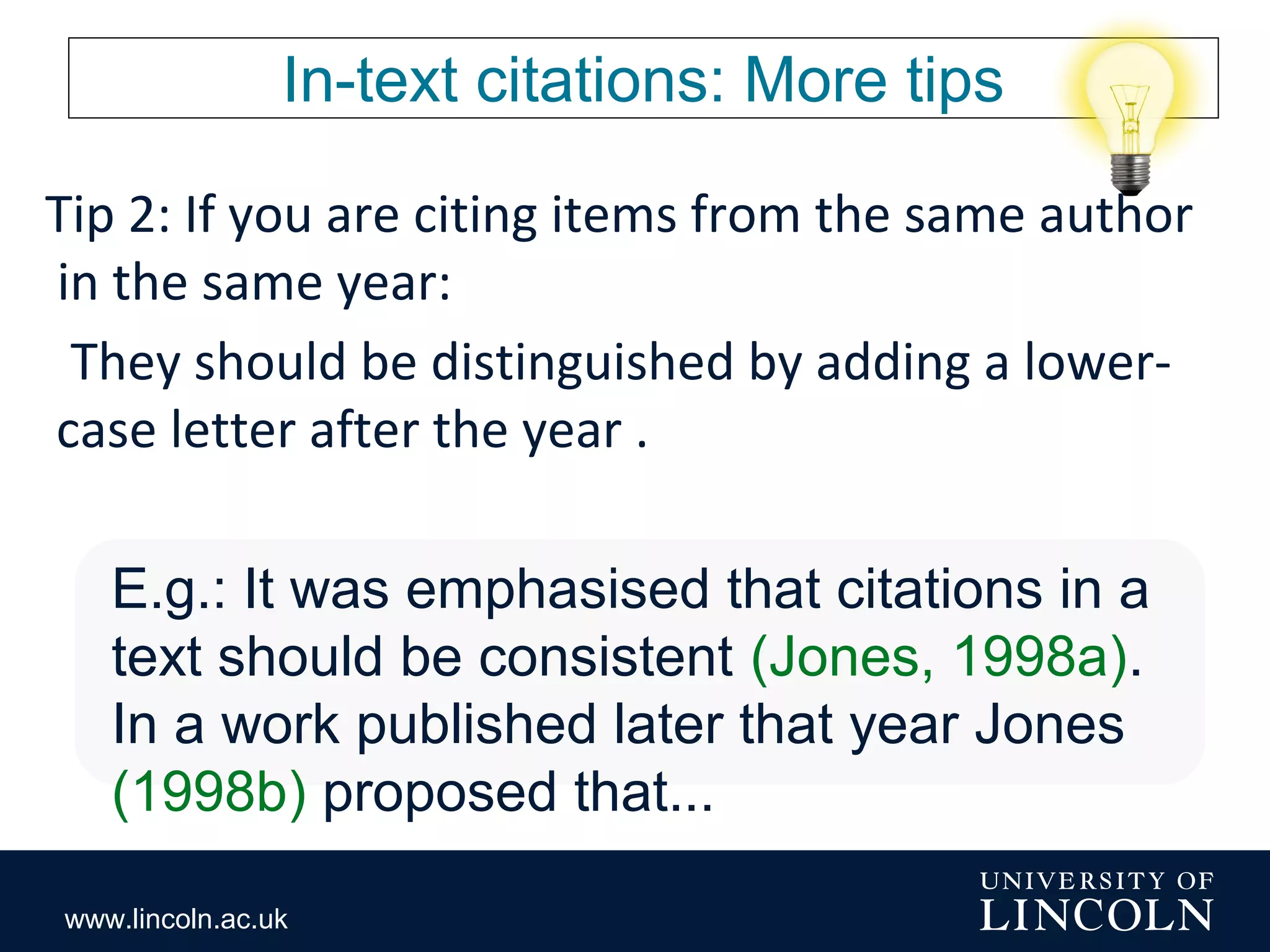www.lincoln.ac.uk
In-text citations: More tips
Tip 2: If you are citing items from the same author
in the same year:
They should be distinguished by adding a lower-
case letter after the year .
E.g.: It was emphasised that citations in a
text should be consistent (Jones, 1998a).
In a work published later that year Jones
(1998b) proposed that...
 