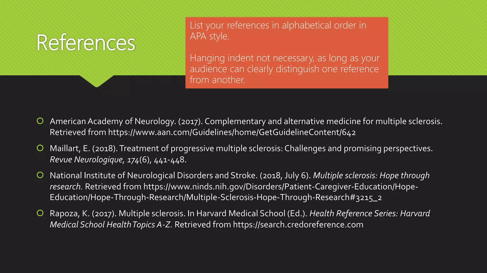 References
 American Academy of Neurology. (2017). Complementary and alternative medicine for multiple sclerosis.
Retrieved from https://www.aan.com/Guidelines/home/GetGuidelineContent/642
 Maillart, E. (2018).Treatment of progressive multiple sclerosis:Challenges and promising perspectives.
Revue Neurologique, 174(6), 441-448.
 National Institute of Neurological Disorders and Stroke. (2018, July 6). Multiple sclerosis: Hope through
research. Retrieved from https://www.ninds.nih.gov/Disorders/Patient-Caregiver-Education/Hope-
Education/Hope-Through-Research/Multiple-Sclerosis-Hope-Through-Research#3215_2
 Rapoza, K. (2017). Multiple sclerosis. In Harvard Medical School (Ed.). Health Reference Series: Harvard
Medical School HealthTopics A-Z. Retrieved from https://search.credoreference.com
List your references in alphabetical order in
APA style.
Hanging indent not necessary, as long as your
audience can clearly distinguish one reference
from another.
 