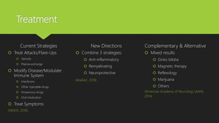 Treatment
Current Strategies
 Treat Attacks/Flare-Ups
 Steroids
 Plasma exchange
 Modify Disease/Modulate
Immune System
 Interferons
 Other injectable drugs
 Intravenous drugs
 Oral medication
 Treat Symptoms
(NINDS, 2018)
New Directions
 Combine 3 strategies:
 Anti-inflammatory
 Remyelinating
 Neuroprotective
(Maillart, 2018)
Complementary & Alternative
 Mixed results
 Ginko biloba
 Magnetic therapy
 Reflexology
 Marijuana
 Others
(American Academy of Neurology [AAN],
2014)
 