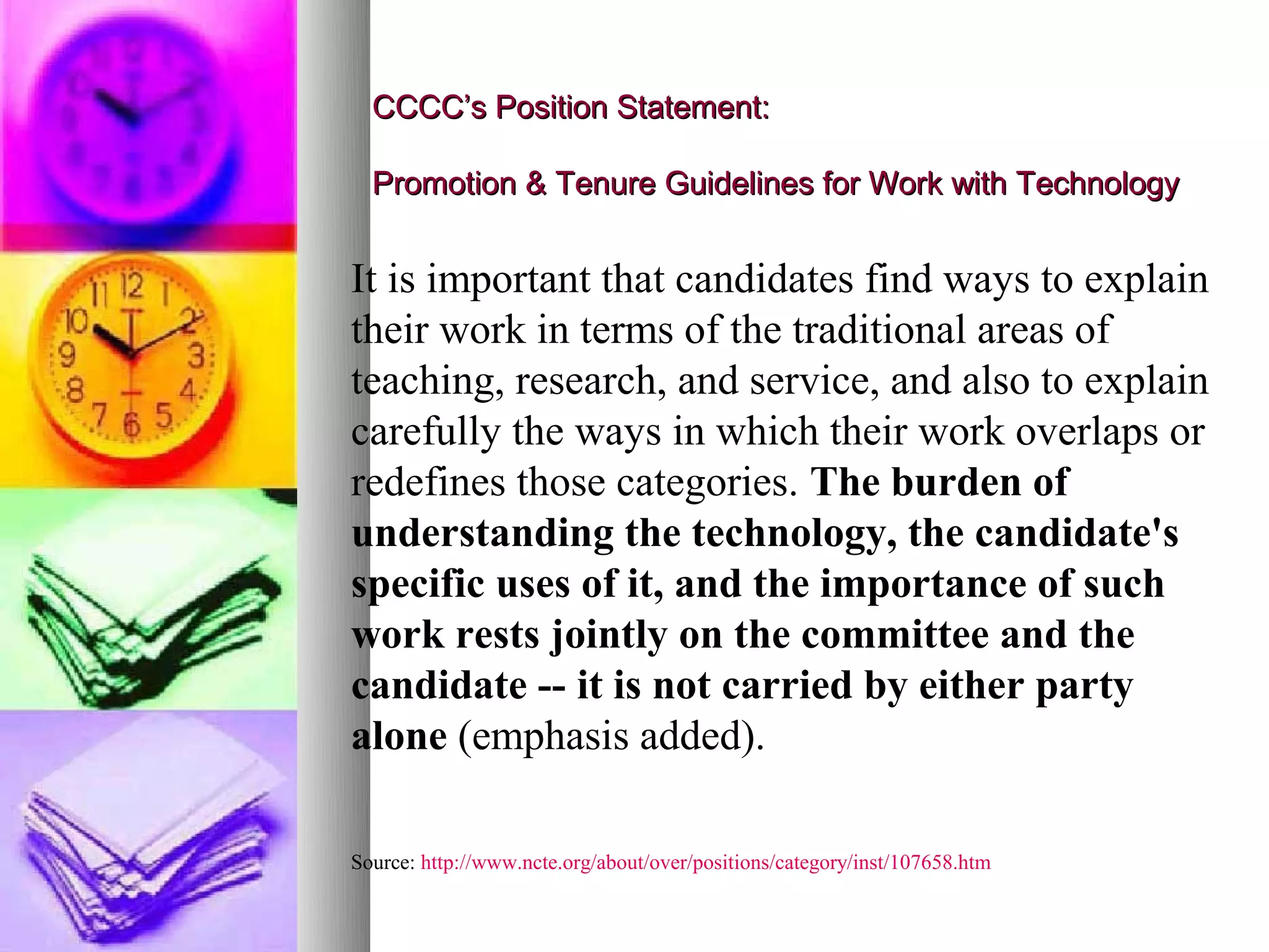 CCCC’s Position Statement:

  Promotion & Tenure Guidelines for Work with Technology


It is important that candidates find ways to explain
their work in terms of the traditional areas of
teaching, research, and service, and also to explain
carefully the ways in which their work overlaps or
redefines those categories. The burden of
understanding the technology, the candidate's
specific uses of it, and the importance of such
work rests jointly on the committee and the
candidate -- it is not carried by either party
alone (emphasis added).

Source: http://www.ncte.org/about/over/positions/category/inst/107658.htm
 