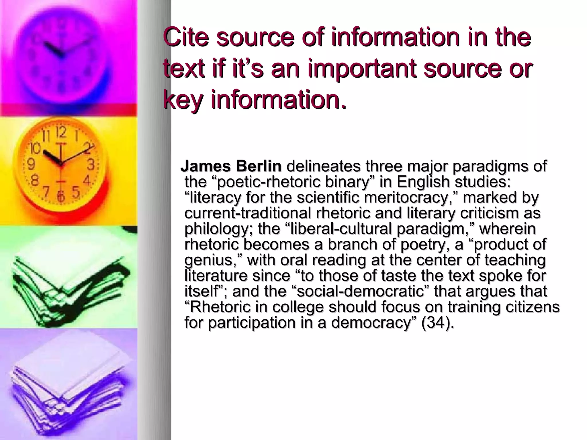 Cite source of information in the
text if it’s an important source or
key information.

 James Berlin delineates three major paradigms of
 the “poetic-rhetoric binary” in English studies:
 “literacy for the scientific meritocracy,” marked by
 current-traditional rhetoric and literary criticism as
 philology; the “liberal-cultural paradigm,” wherein
 rhetoric becomes a branch of poetry, a “product of
 genius,” with oral reading at the center of teaching
 literature since “to those of taste the text spoke for
 itself”; and the “social-democratic” that argues that
 “Rhetoric in college should focus on training citizens
 for participation in a democracy” (34).
 