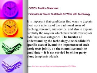 CCCC’s Position Statement:

  Promotion & Tenure Guidelines for Work with Technology


It is important that candidates find ways to explain
their work in terms of the traditional areas of
teaching, research, and service, and also to explain
carefully the ways in which their work overlaps or
redefines those categories. The burden of
understanding the technology, the candidate's
specific uses of it, and the importance of such
work rests jointly on the committee and the
candidate -- it is not carried by either party
alone (emphasis added).

Source: http://www.ncte.org/about/over/positions/category/inst/107658.htm
 