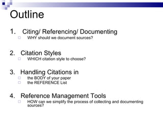 Outline 1.  Citing/ Referencing/ Documenting WHY should we document sources? 2. Citation Styles WHICH citation style to choose? 3.  Handling Citations in  the BODY of your paper the REFERENCE List 4. Reference Management Tools HOW can we simplify the process of collecting and documenting sources? 
