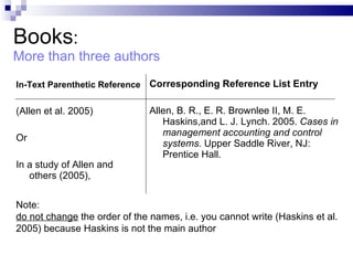Books : More than three authors In-Text Parenthetic   Reference (Allen et al. 2005) Or  In a study of Allen and others (2005),  Corresponding   Reference List Entry Allen, B .  R., E. R .  Brownlee II, M .  E. Haskins,and L .  J. Lynch. 2005.  Cases in management   accounting and control systems.  Upper Saddle River,   NJ: Prentice Hall. Note:  do not change  the order of the   names, i.e.   you cannot write ( Haskins  et al.  2005 )   because  Haskins  is not the main author 