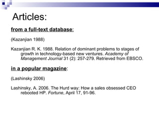 from a full-text database : (Kazanjian 1988) Kazanjian R.   K. 1988. Relation of dominant problems to   stages of  growth in technology-based new ventures.   Academy of  Management Journal   31 (2): 257-279.   Retrieved from EBSCO. in a popular magazine : (Lashinsky 2006) Lashinsky, A. 2006. The Hurd way: How a sales obsessed CEO  rebooted HP.  Fortune , April 17, 91-96. Articles: 