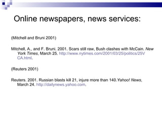 Online newspapers, news   services: (Mitchell and Bruni 2001) Mitchell, A . , and F .  Bruni.  2001.  Scars still raw, Bush   clashes with McCain.  New York Times , March 25.   h ttp://www.nytimes.com/2001/03/25/politics/25V   CA.html . (Reuters 2001) Reuters. 2001. Russian blasts kill 21, injure more than 140. Yahoo! News , March 24.  http://dailynews.yahoo.com . 