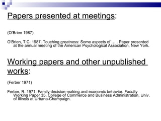 Papers presented at meetings : (O’Brien 1987) O’Brien, T.C. 1987. Touching greatness: Some aspects of   … . Paper presented at the annual meeting of the   American Psychological Association, New York. Working papers and other   unpublished   works : (Ferber 1971) Ferber, R. 1971. Family decision-making and economic   behavior. Faculty Working Paper 35, College of   Commerce and Business Administration, Univ.  o f   Illinois at Urbana-Champaign. 
