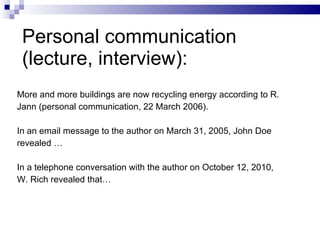 Personal communication (lecture, interview): More and more buildings are now recycling   energy according to R. Jann   (personal communication, 22 March 2006). In an email message to the author on March 31, 2005, John Doe  revealed …  In a telephone conversation with the author on October 12, 2010,  W. Rich revealed that…  