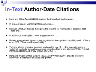 In-Text  Author-Date Citations Lane and Milesi-Ferretti (2004) explore the theoretical link between … In a recent paper, Mishkin (2008) enumerates … Maxwell (2008, 213) gives three possible reasons for high levels of personal debt. These are… In addition, Lucas’s (1987) work suggested that … Recent management research has began to explore dynamic capability  and … (Teece et al. 2002;   Teece and Pisano 2004). There is a large empirical literature studying the role of … . For example, using a variety of methods, several researches, including Sachs and Warner (1995), Frankel (1999) and Dollar and Kraay (2002), show that …  Berg and Kruger (2003), Baldwin (2003), and Winters (2004) provide extensive surveys of the literature on trade and growth. 