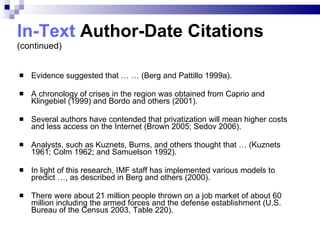 In-Text  Author-Date Citations (continued) Evidence suggested that … … (Berg and Pattillo 1999a). A chronology of crises in the region was obtained from Caprio and Klingebiel (1999) and Bordo   and others (2001). Several authors have contended that privatization will mean higher costs and less access on the Internet (Brown 2005; Sedov 2006). Analysts, such as Kuznets, Burns, and others thought that … (Kuznets 1961; Colm 1962; and Samuelson 1992). In light of this research, IMF staff has implemented various models to predict …, as described in Berg and others (2000). There were about 21 million people thrown on a job market of about 60 million including the armed forces and the defense establishment (U.S. Bureau of the Census 2003, Table 220). 