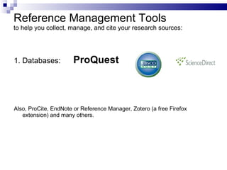 Reference Management Tools to  help you collect, manage, and cite your research sources : 1. Databases:  ProQuest Also,  ProCite, EndNote or Reference Manager ,  Zotero  (a  free Firefox   extension ) and many others. 