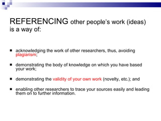 REFERENCING  other people’s work (ideas) is a way of: a cknowledg ing  the work of other researchers , thus, avoiding  plagiarism ; d emonstrat ing  the body of knowledge on which you have based your work ; demonstrating the  validity of your own work  (novelty, etc.); and e nabl ing  other researchers to trace your sources easily and lead ing  them on to further   information . 