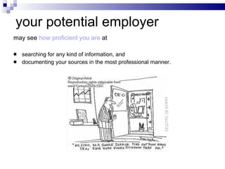 your potential employer  may see  how proficient you are  at searching for any kind of information, and documenting your sources in the most professional manner. 