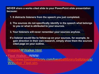 Works Cited
• Campbell, Ray. Personal Interview. October 10, 2003.
• Carney, John. Personal Interview. October 10, 2003.
• Negro League Baseball Players Association. WWW:
http://www.nlbpa.com/walker__moses_fleetwood.html.
2000-2003
• Moses Fleetwood Walker. WWW.
http://www.oberlin.edu/external/EOG/OYTT-
images/MFWalker.html.
• Fleet Walker. WWW:
http://www.baseballlibrary.com/baseballlibrary/ballplayers/
W/Walker_Fleet.stm.
NEVER share a works cited slide to your PowerPoint slide presentation
because:
1. It distracts listeners from the speech you just completed.
2. The sources do not specifically identify in the speech what belongs
to you or what is attributed to your sources.
3. Your listeners will never remember your sources anyhow.
If a listener would like to follow-up on your sources, for example, to
gain direction in their own research, simply show them the sources
cited page on your outline.
 