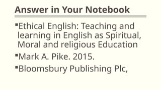 Answer in Your Notebook
Ethical English: Teaching and
learning in English as Spiritual,
Moral and religious Education
Mark A. Pike. 2015.
Bloomsbury Publishing Plc,
 