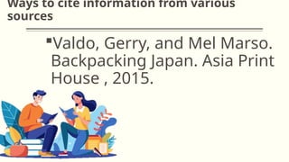 Ways to cite information from various
sources
Valdo, Gerry, and Mel Marso.
Backpacking Japan. Asia Print
House , 2015.
 