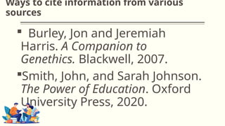 Ways to cite information from various
sources
 Burley, Jon and Jeremiah
Harris. A Companion to
Genethics. Blackwell, 2007.
Smith, John, and Sarah Johnson.
The Power of Education. Oxford
University Press, 2020.
 