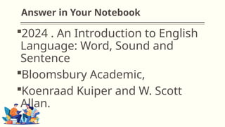 Answer in Your Notebook
2024 . An Introduction to English
Language: Word, Sound and
Sentence
Bloomsbury Academic,
Koenraad Kuiper and W. Scott
Allan.
 