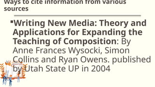 Ways to cite information from various
sources
Writing New Media: Theory and
Applications for Expanding the
Teaching of Composition: By
Anne Frances Wysocki, Simon
Collins and Ryan Owens. published
by Utah State UP in 2004
 