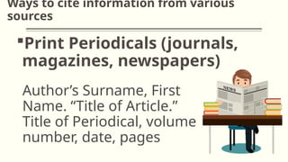 Ways to cite information from various
sources
Print Periodicals (journals,
magazines, newspapers)
Author’s Surname, First
Name. “Title of Article.”
Title of Periodical, volume
number, date, pages
 