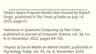 •India's Space Program Breaks New Ground by Rajesh
Singh, published in The Times of India on July 14,
2023, page A1.
•Advances in Quantum Computing by Wei Chen,
published in Journal of Computer Science, vol. 34, no.
4, in December 2022, pages 89-102.
•Impact of Social Media on Mental Health, published in
Psychology Today, vol. 55, no. 6, November 2020,
 