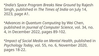 •India's Space Program Breaks New Ground by Rajesh
Singh, published in The Times of India on July 14,
2023, page A1.
•Advances in Quantum Computing by Wei Chen,
published in Journal of Computer Science, vol. 34, no.
4, in December 2022, pages 89-102.
•Impact of Social Media on Mental Health, published in
Psychology Today, vol. 55, no. 6, November 2020,
pages 18-22.
 