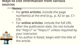Ways to cite information from various
sources
Notes:
• For print articles, include the page
number(s) at the end (e.g., p. A2 or pp. C1-
C3).
• For online articles, include the full URL
after the publication date. Do not include
the "http://" or "https://" unless required by
your instructor.
• If no author is listed, begin with the title of
the article.
 