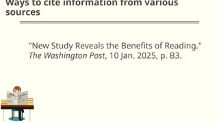 Ways to cite information from various
sources
"New Study Reveals the Benefits of Reading."
The Washington Post, 10 Jan. 2025, p. B3.
 