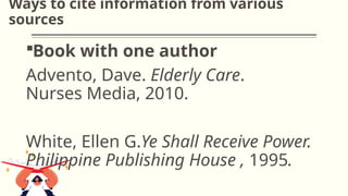 Ways to cite information from various
sources
Book with one author
Advento, Dave. Elderly Care.
Nurses Media, 2010.
White, Ellen G.Ye Shall Receive Power.
Philippine Publishing House , 1995.
 