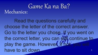 Game Ka na Ba?
Mechanics:
Read the questions carefully and
choose the letter of the correct answer.
Go to the letter you chose. If you went on
the correct letter, you can still continue to
play the game. However, if not, you will
have to sit down. 1
 