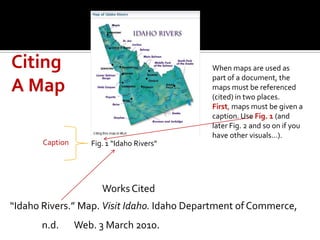 Citing                                      When maps are used as
                                            part of a document, the
A Map                                       maps must be referenced
                                            (cited) in two places.
                                            First, maps must be given a
                                            caption. Use Fig. 1 (and
                                            later Fig. 2 and so on if you
                                            have other visuals…).
       Caption      Fig. 1 “Idaho Rivers”




                       Works Cited
“Idaho Rivers.” Map. Visit Idaho. Idaho Department of Commerce,
       n.d.      Web. 3 March 2010.
 