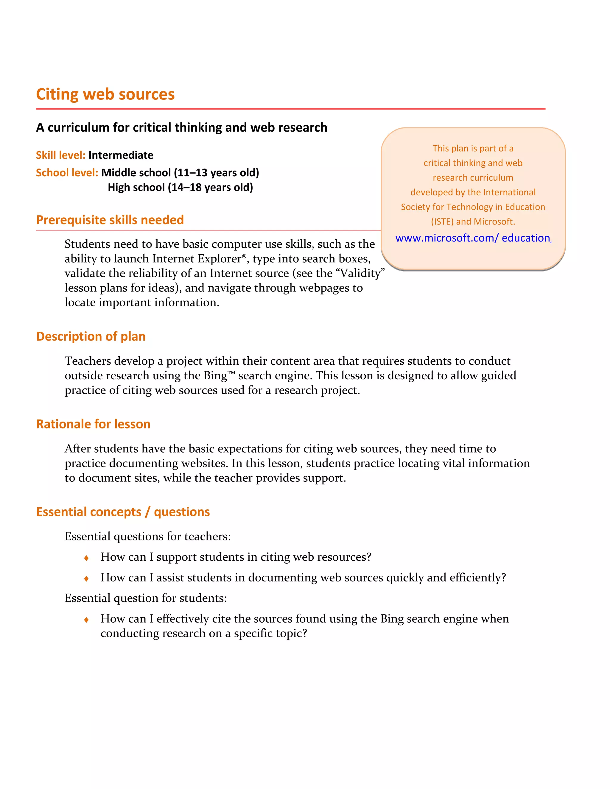 Citing web sources
A curriculum for critical thinking and web research
                                                                                   This plan is part of a
Skill level: Intermediate
                                                                                critical thinking and web
School level: Middle school (11–13 years old)                                      research curriculum
                 High school (14–18 years old)                               developed by the International
                                                                           Society for Technology in Education
Prerequisite skills needed                                                        (ISTE) and Microsoft.
                                                                          www.microsoft.com/ education/criticalthink
     Students need to have basic computer use skills, such as the
     ability to launch Internet Explorer®, type into search boxes,
     validate the reliability of an Internet source (see the “Validity”
     lesson plans for ideas), and navigate through webpages to
     locate important information.

Description of plan
     Teachers develop a project within their content area that requires students to conduct
     outside research using the Bing™ search engine. This lesson is designed to allow guided
     practice of citing web sources used for a research project.

Rationale for lesson
     After students have the basic expectations for citing web sources, they need time to
     practice documenting websites. In this lesson, students practice locating vital information
     to document sites, while the teacher provides support.

Essential concepts / questions
     Essential questions for teachers:
         ♦   How can I support students in citing web resources?
         ♦   How can I assist students in documenting web sources quickly and efficiently?
     Essential question for students:
         ♦   How can I effectively cite the sources found using the Bing search engine when
             conducting research on a specific topic?
 