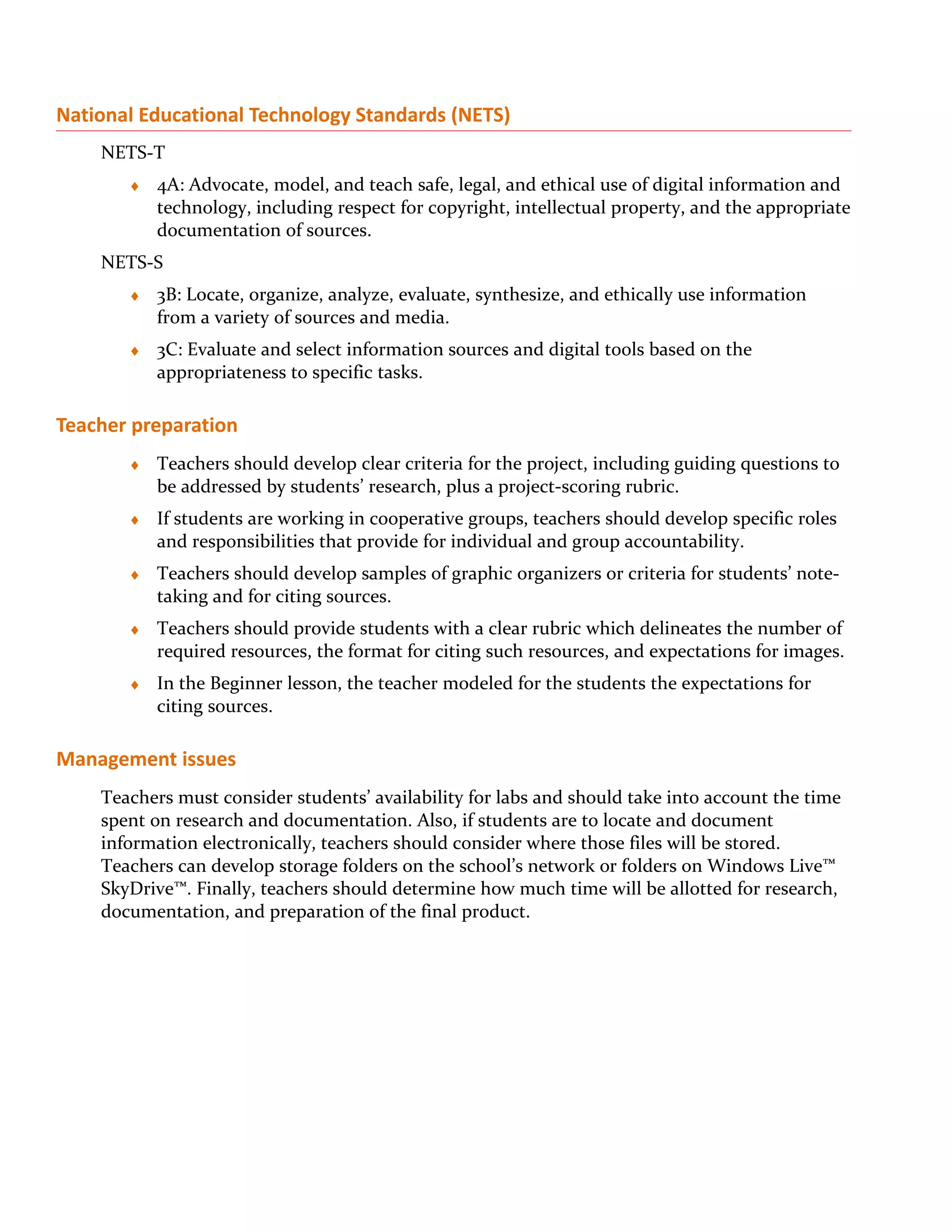 National Educational Technology Standards (NETS)
    NETS-T
       ♦   4A: Advocate, model, and teach safe, legal, and ethical use of digital information and
           technology, including respect for copyright, intellectual property, and the appropriate
           documentation of sources.
    NETS-S
       ♦   3B: Locate, organize, analyze, evaluate, synthesize, and ethically use information
           from a variety of sources and media.
       ♦   3C: Evaluate and select information sources and digital tools based on the
           appropriateness to specific tasks.

Teacher preparation
       ♦   Teachers should develop clear criteria for the project, including guiding questions to
           be addressed by students’ research, plus a project-scoring rubric.
       ♦   If students are working in cooperative groups, teachers should develop specific roles
           and responsibilities that provide for individual and group accountability.
       ♦   Teachers should develop samples of graphic organizers or criteria for students’ note-
           taking and for citing sources.
       ♦   Teachers should provide students with a clear rubric which delineates the number of
           required resources, the format for citing such resources, and expectations for images.
       ♦   In the Beginner lesson, the teacher modeled for the students the expectations for
           citing sources.

Management issues
    Teachers must consider students’ availability for labs and should take into account the time
    spent on research and documentation. Also, if students are to locate and document
    information electronically, teachers should consider where those files will be stored.
    Teachers can develop storage folders on the school’s network or folders on Windows Live™
    SkyDrive™. Finally, teachers should determine how much time will be allotted for research,
    documentation, and preparation of the final product.
 