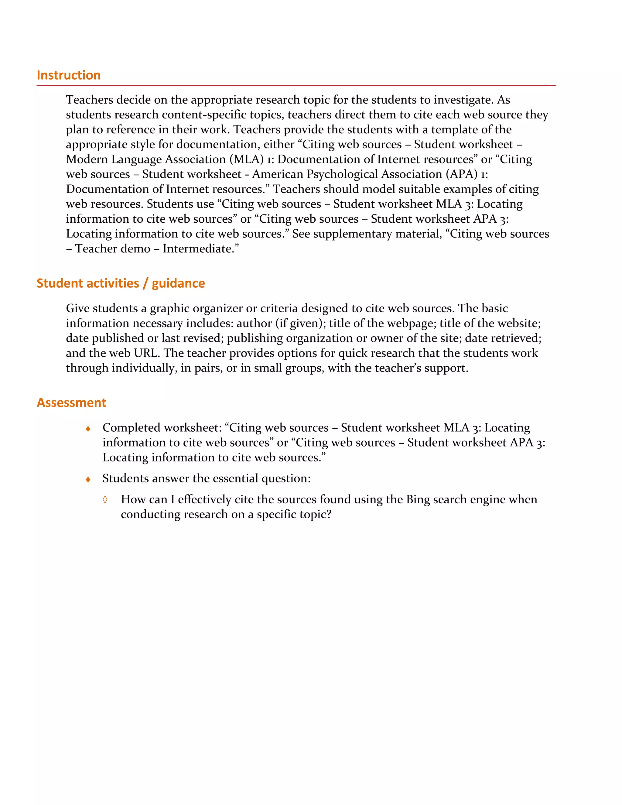 Instruction
     Teachers decide on the appropriate research topic for the students to investigate. As
     students research content-specific topics, teachers direct them to cite each web source they
     plan to reference in their work. Teachers provide the students with a template of the
     appropriate style for documentation, either “Citing web sources – Student worksheet –
     Modern Language Association (MLA) 1: Documentation of Internet resources” or “Citing
     web sources – Student worksheet - American Psychological Association (APA) 1:
     Documentation of Internet resources.” Teachers should model suitable examples of citing
     web resources. Students use “Citing web sources – Student worksheet MLA 3: Locating
     information to cite web sources” or “Citing web sources – Student worksheet APA 3:
     Locating information to cite web sources.” See supplementary material, “Citing web sources
     – Teacher demo – Intermediate.”

Student activities / guidance
     Give students a graphic organizer or criteria designed to cite web sources. The basic
     information necessary includes: author (if given); title of the webpage; title of the website;
     date published or last revised; publishing organization or owner of the site; date retrieved;
     and the web URL. The teacher provides options for quick research that the students work
     through individually, in pairs, or in small groups, with the teacher’s support.

Assessment
        ♦     Completed worksheet: “Citing web sources – Student worksheet MLA 3: Locating
              information to cite web sources” or “Citing web sources – Student worksheet APA 3:
              Locating information to cite web sources.”
        ♦     Students answer the essential question:
              ◊   How can I effectively cite the sources found using the Bing search engine when
                  conducting research on a specific topic?
 