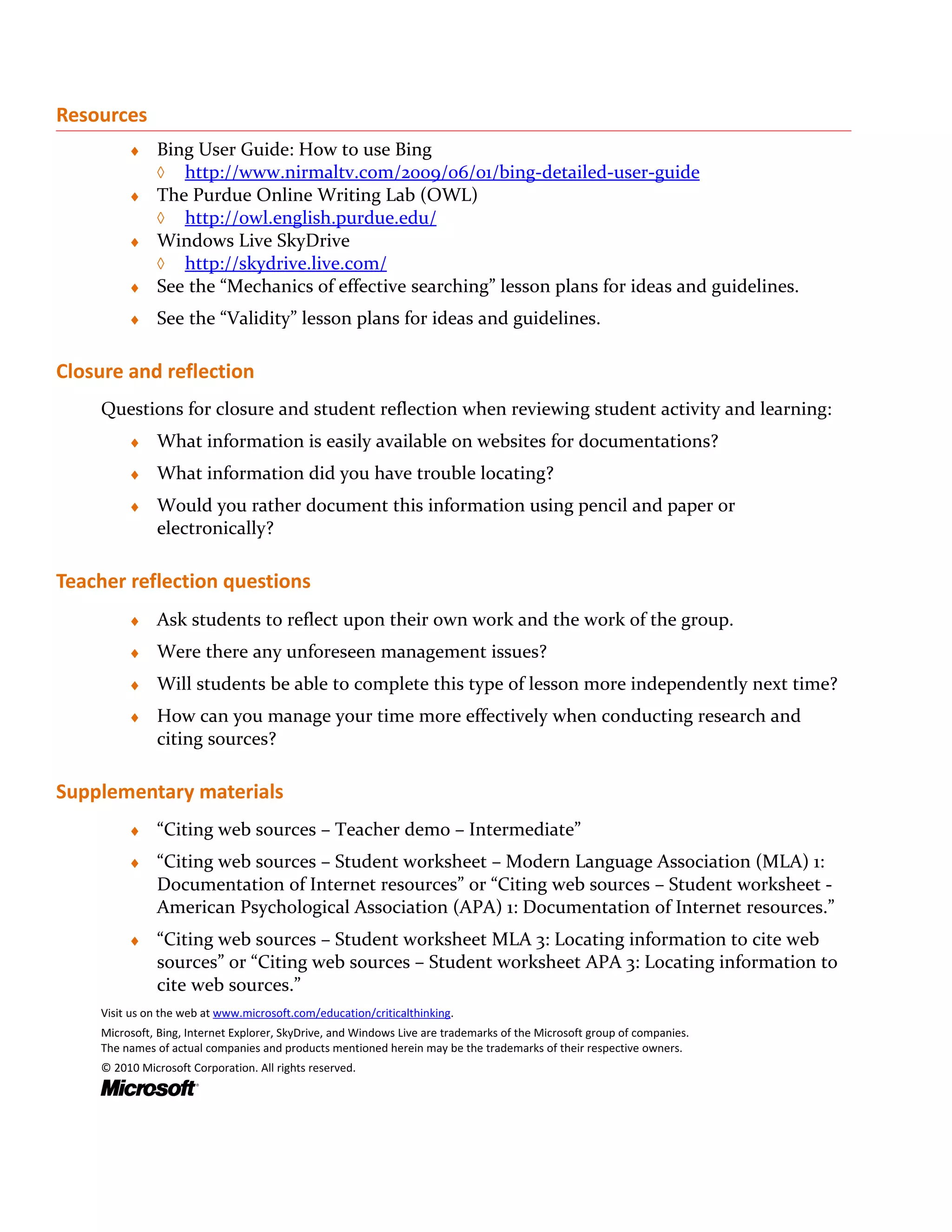 Resources
         ♦ Bing User Guide: How to use Bing
           ◊ http://www.nirmaltv.com/2009/06/01/bing-detailed-user-guide
         ♦ The Purdue Online Writing Lab (OWL)
           ◊ http://owl.english.purdue.edu/
         ♦ Windows Live SkyDrive
           ◊ http://skydrive.live.com/
         ♦ See the “Mechanics of effective searching” lesson plans for ideas and guidelines.

         ♦    See the “Validity” lesson plans for ideas and guidelines.

Closure and reflection
    Questions for closure and student reflection when reviewing student activity and learning:
         ♦    What information is easily available on websites for documentations?
         ♦    What information did you have trouble locating?
         ♦    Would you rather document this information using pencil and paper or
              electronically?

Teacher reflection questions
         ♦    Ask students to reflect upon their own work and the work of the group.
         ♦    Were there any unforeseen management issues?
         ♦    Will students be able to complete this type of lesson more independently next time?
         ♦    How can you manage your time more effectively when conducting research and
              citing sources?

Supplementary materials
         ♦    “Citing web sources – Teacher demo – Intermediate”
         ♦    “Citing web sources – Student worksheet – Modern Language Association (MLA) 1:
              Documentation of Internet resources” or “Citing web sources – Student worksheet -
              American Psychological Association (APA) 1: Documentation of Internet resources.”
         ♦    “Citing web sources – Student worksheet MLA 3: Locating information to cite web
              sources” or “Citing web sources – Student worksheet APA 3: Locating information to
              cite web sources.”
    Visit us on the web at www.microsoft.com/education/criticalthinking.
    Microsoft, Bing, Internet Explorer, SkyDrive, and Windows Live are trademarks of the Microsoft group of companies.
    The names of actual companies and products mentioned herein may be the trademarks of their respective owners.
    © 2010 Microsoft Corporation. All rights reserved.
 