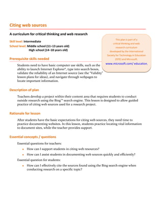 Citing web sources
A curriculum for critical thinking and web research
                                                                                   This plan is part of a
Skill level: Intermediate
                                                                                critical thinking and web
School level: Middle school (11–13 years old)                                      research curriculum
                 High school (14–18 years old)                               developed by the International
                                                                           Society for Technology in Education
Prerequisite skills needed                                                        (ISTE) and Microsoft.
                                                                          www.microsoft.com/ education/criticalthink
     Students need to have basic computer use skills, such as the
     ability to launch Internet Explorer®, type into search boxes,
     validate the reliability of an Internet source (see the “Validity”
     lesson plans for ideas), and navigate through webpages to
     locate important information.

Description of plan
     Teachers develop a project within their content area that requires students to conduct
     outside research using the Bing™ search engine. This lesson is designed to allow guided
     practice of citing web sources used for a research project.

Rationale for lesson
     After students have the basic expectations for citing web sources, they need time to
     practice documenting websites. In this lesson, students practice locating vital information
     to document sites, while the teacher provides support.

Essential concepts / questions
     Essential questions for teachers:
         ♦   How can I support students in citing web resources?
         ♦   How can I assist students in documenting web sources quickly and efficiently?
     Essential question for students:
         ♦   How can I effectively cite the sources found using the Bing search engine when
             conducting research on a specific topic?
 