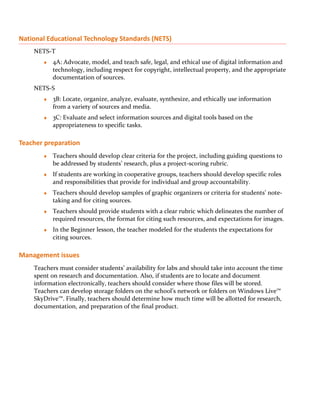 National Educational Technology Standards (NETS)
    NETS-T
       ♦   4A: Advocate, model, and teach safe, legal, and ethical use of digital information and
           technology, including respect for copyright, intellectual property, and the appropriate
           documentation of sources.
    NETS-S
       ♦   3B: Locate, organize, analyze, evaluate, synthesize, and ethically use information
           from a variety of sources and media.
       ♦   3C: Evaluate and select information sources and digital tools based on the
           appropriateness to specific tasks.

Teacher preparation
       ♦   Teachers should develop clear criteria for the project, including guiding questions to
           be addressed by students’ research, plus a project-scoring rubric.
       ♦   If students are working in cooperative groups, teachers should develop specific roles
           and responsibilities that provide for individual and group accountability.
       ♦   Teachers should develop samples of graphic organizers or criteria for students’ note-
           taking and for citing sources.
       ♦   Teachers should provide students with a clear rubric which delineates the number of
           required resources, the format for citing such resources, and expectations for images.
       ♦   In the Beginner lesson, the teacher modeled for the students the expectations for
           citing sources.

Management issues
    Teachers must consider students’ availability for labs and should take into account the time
    spent on research and documentation. Also, if students are to locate and document
    information electronically, teachers should consider where those files will be stored.
    Teachers can develop storage folders on the school’s network or folders on Windows Live™
    SkyDrive™. Finally, teachers should determine how much time will be allotted for research,
    documentation, and preparation of the final product.
 