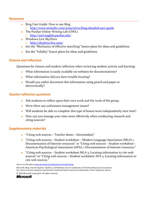 Resources
         ♦ Bing User Guide: How to use Bing
           ◊ http://www.nirmaltv.com/2009/06/01/bing-detailed-user-guide
         ♦ The Purdue Online Writing Lab (OWL)
           ◊ http://owl.english.purdue.edu/
         ♦ Windows Live SkyDrive
           ◊ http://skydrive.live.com/
         ♦ See the “Mechanics of effective searching” lesson plans for ideas and guidelines.

         ♦    See the “Validity” lesson plans for ideas and guidelines.

Closure and reflection
    Questions for closure and student reflection when reviewing student activity and learning:
         ♦    What information is easily available on websites for documentations?
         ♦    What information did you have trouble locating?
         ♦    Would you rather document this information using pencil and paper or
              electronically?

Teacher reflection questions
         ♦    Ask students to reflect upon their own work and the work of the group.
         ♦    Were there any unforeseen management issues?
         ♦    Will students be able to complete this type of lesson more independently next time?
         ♦    How can you manage your time more effectively when conducting research and
              citing sources?

Supplementary materials
         ♦    “Citing web sources – Teacher demo – Intermediate”
         ♦    “Citing web sources – Student worksheet – Modern Language Association (MLA) 1:
              Documentation of Internet resources” or “Citing web sources – Student worksheet -
              American Psychological Association (APA) 1: Documentation of Internet resources.”
         ♦    “Citing web sources – Student worksheet MLA 3: Locating information to cite web
              sources” or “Citing web sources – Student worksheet APA 3: Locating information to
              cite web sources.”
    Visit us on the web at www.microsoft.com/education/criticalthinking.
    Microsoft, Bing, Internet Explorer, SkyDrive, and Windows Live are trademarks of the Microsoft group of companies.
    The names of actual companies and products mentioned herein may be the trademarks of their respective owners.
    © 2010 Microsoft Corporation. All rights reserved.
 