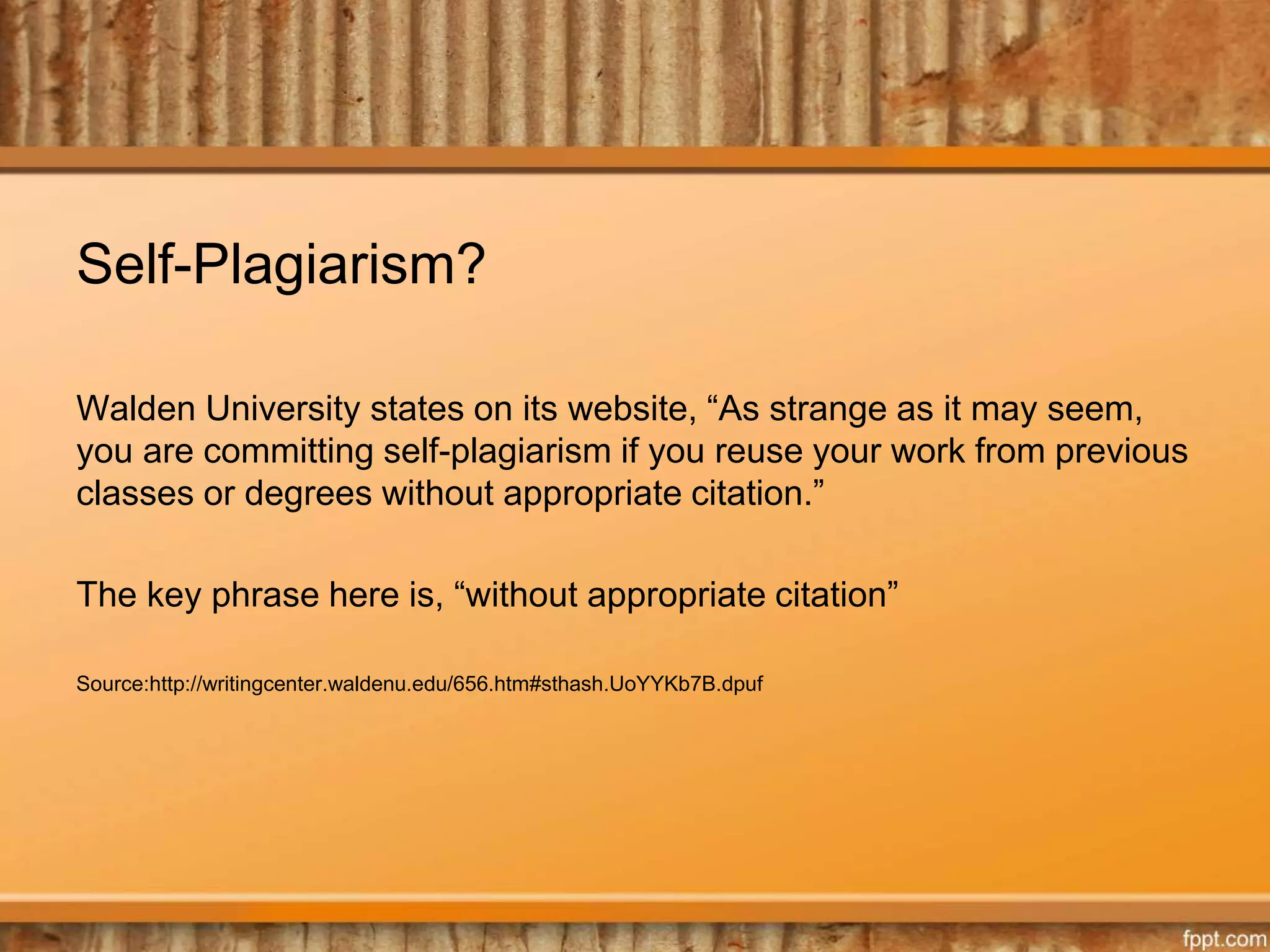 Self-Plagiarism?
Walden University states on its website, “As strange as it may seem,
you are committing self-plagiarism if you reuse your work from previous
classes or degrees without appropriate citation.”
The key phrase here is, “without appropriate citation”
Source:http://writingcenter.waldenu.edu/656.htm#sthash.UoYYKb7B.dpuf
 