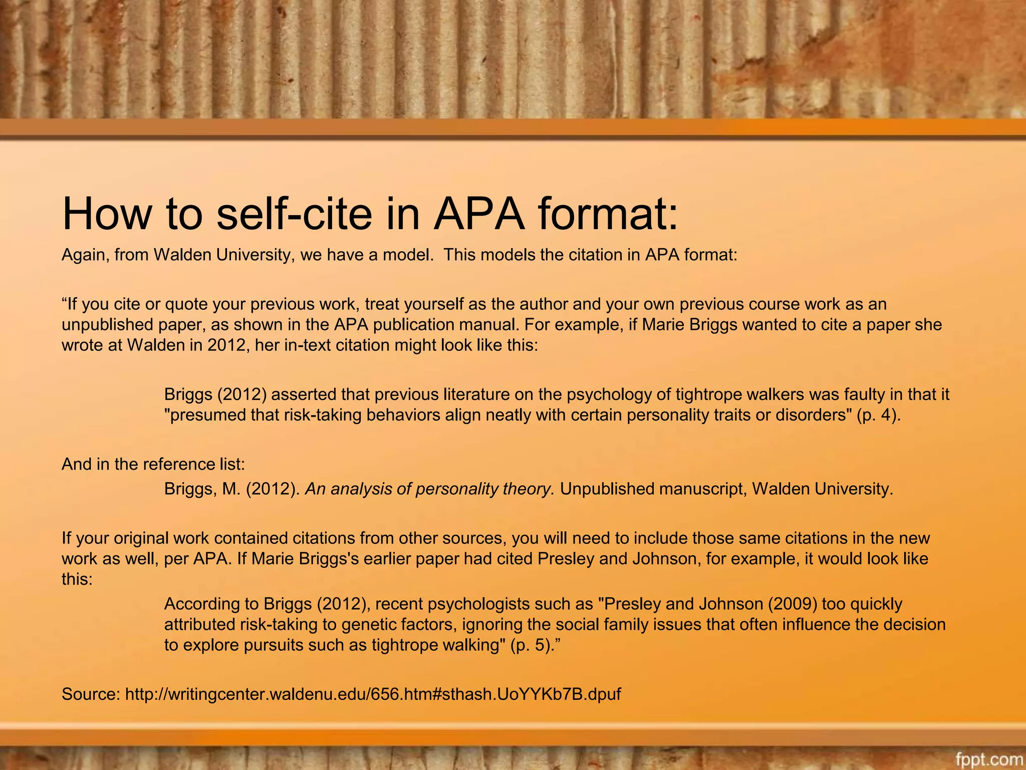 How to self-cite in APA format:
Again, from Walden University, we have a model. This models the citation in APA format:
“If you cite or quote your previous work, treat yourself as the author and your own previous course work as an
unpublished paper, as shown in the APA publication manual. For example, if Marie Briggs wanted to cite a paper she
wrote at Walden in 2012, her in-text citation might look like this:
Briggs (2012) asserted that previous literature on the psychology of tightrope walkers was faulty in that it
"presumed that risk-taking behaviors align neatly with certain personality traits or disorders" (p. 4).
And in the reference list:
Briggs, M. (2012). An analysis of personality theory. Unpublished manuscript, Walden University.
If your original work contained citations from other sources, you will need to include those same citations in the new
work as well, per APA. If Marie Briggs's earlier paper had cited Presley and Johnson, for example, it would look like
this:
According to Briggs (2012), recent psychologists such as "Presley and Johnson (2009) too quickly
attributed risk-taking to genetic factors, ignoring the social family issues that often influence the decision
to explore pursuits such as tightrope walking" (p. 5).”
Source: http://writingcenter.waldenu.edu/656.htm#sthash.UoYYKb7B.dpuf
 