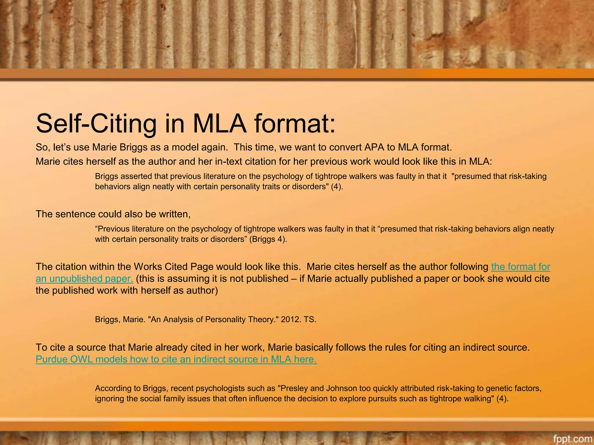 Self-Citing in MLA format:
So, let’s use Marie Briggs as a model again. This time, we want to convert APA to MLA format.
Marie cites herself as the author and her in-text citation for her previous work would look like this in MLA:
Briggs asserted that previous literature on the psychology of tightrope walkers was faulty in that it "presumed that risk-taking
behaviors align neatly with certain personality traits or disorders" (4).
The sentence could also be written,
“Previous literature on the psychology of tightrope walkers was faulty in that it “presumed that risk-taking behaviors align neatly
with certain personality traits or disorders” (Briggs 4).
The citation within the Works Cited Page would look like this. Marie cites herself as the author following the format for
an unpublished paper. (this is assuming it is not published – if Marie actually published a paper or book she would cite
the published work with herself as author)
Briggs, Marie. "An Analysis of Personality Theory." 2012. TS.
To cite a source that Marie already cited in her work, Marie basically follows the rules for citing an indirect source.
Purdue OWL models how to cite an indirect source in MLA here.
According to Briggs, recent psychologists such as "Presley and Johnson too quickly attributed risk-taking to genetic factors,
ignoring the social family issues that often influence the decision to explore pursuits such as tightrope walking" (4).
 