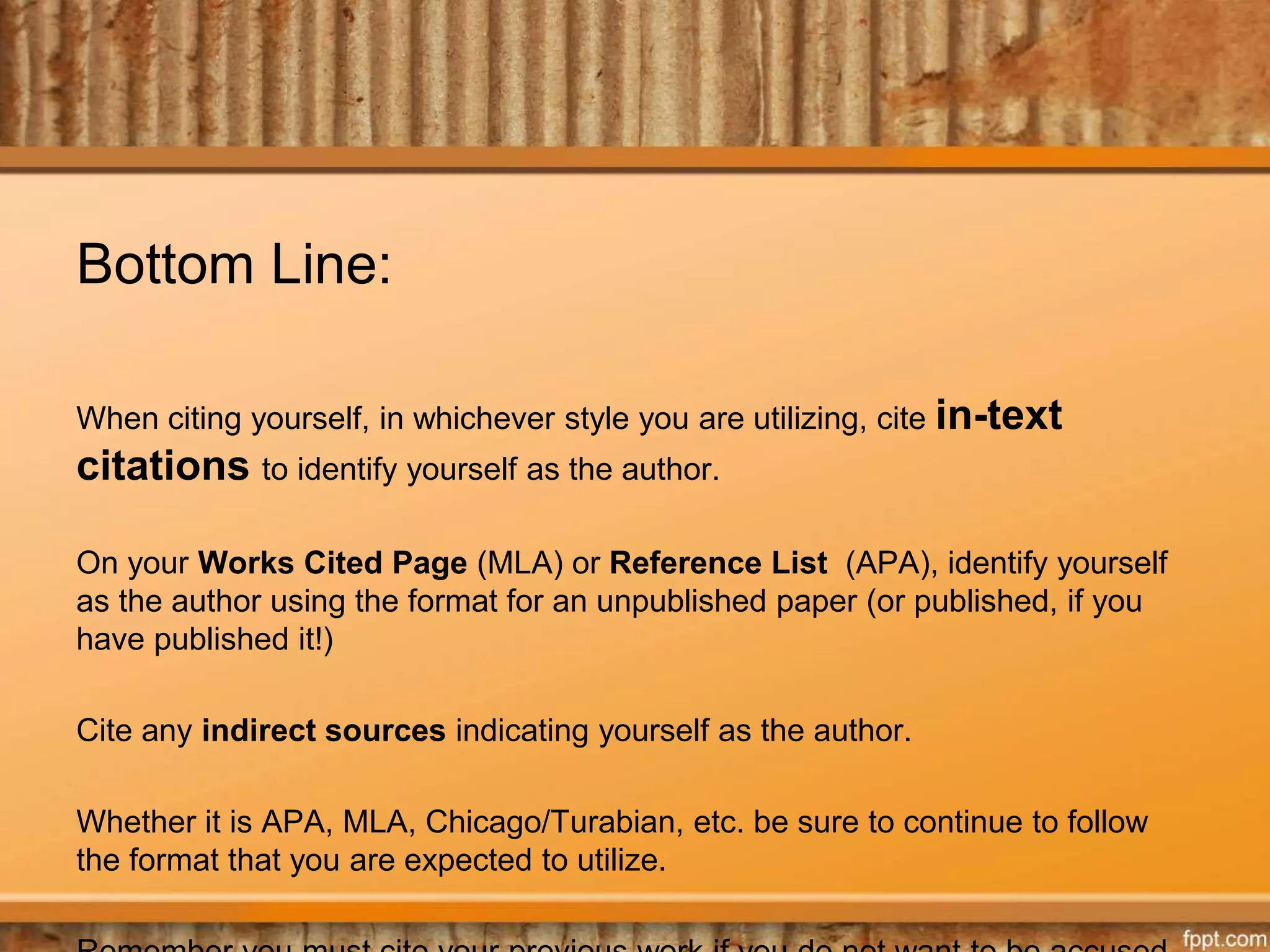 Bottom Line:
When citing yourself, in whichever style you are utilizing, cite in-text
citations to identify yourself as the author.
On your Works Cited Page (MLA) or Reference List (APA), identify yourself
as the author using the format for an unpublished paper (or published, if you
have published it!)
Cite any indirect sources indicating yourself as the author.
Whether it is APA, MLA, Chicago/Turabian, etc. be sure to continue to follow
the format that you are expected to utilize.
 