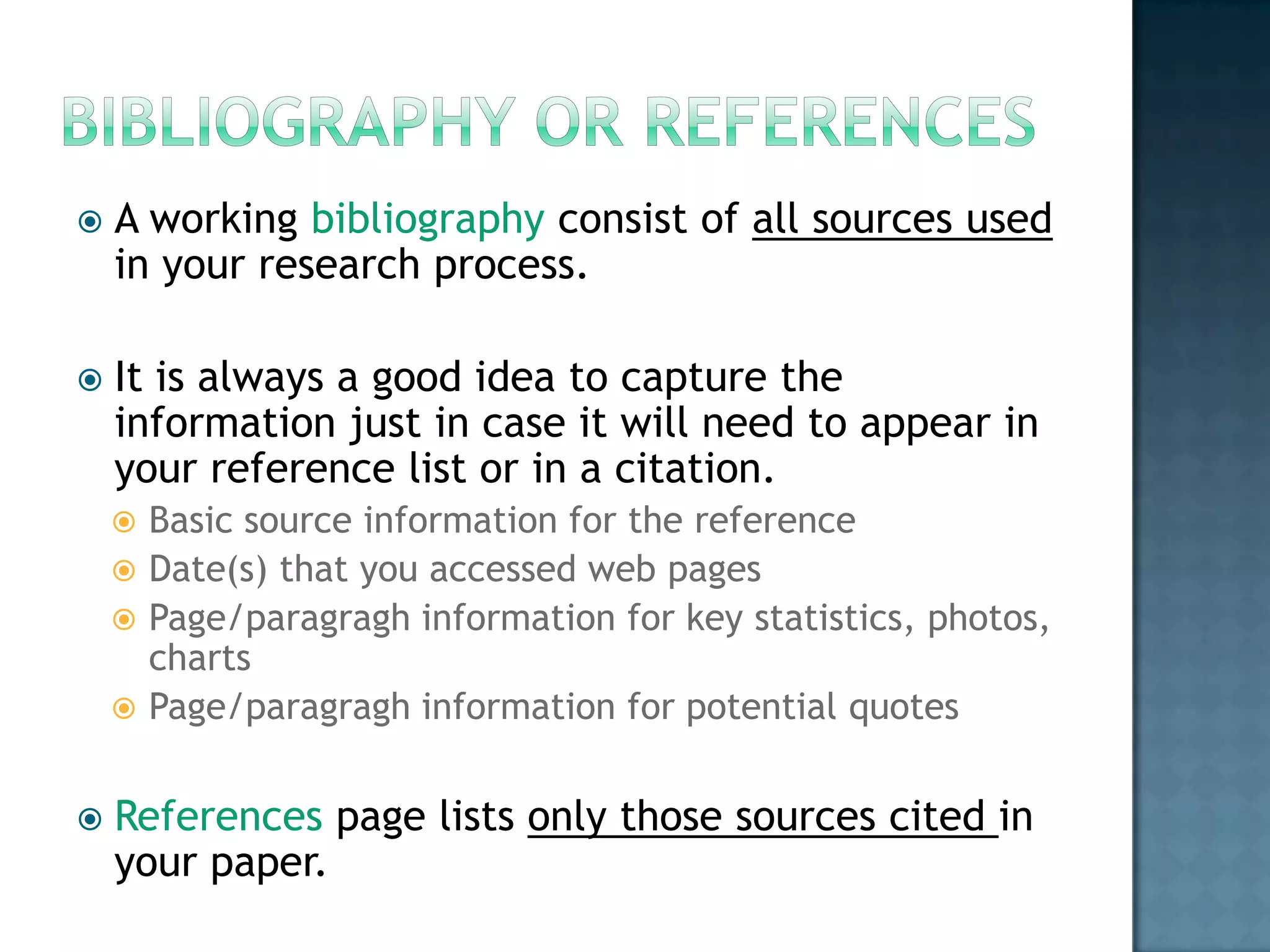 

A working bibliography consist of all sources used
in your research process.



It is always a good idea to capture the
information just in case it will need to appear in
your reference list or in a citation.
Basic source information for the reference
 Date(s) that you accessed web pages
 Page/paragragh information for key statistics, photos,
charts
 Page/paragragh information for potential quotes




References page lists only those sources cited in
your paper.

 
