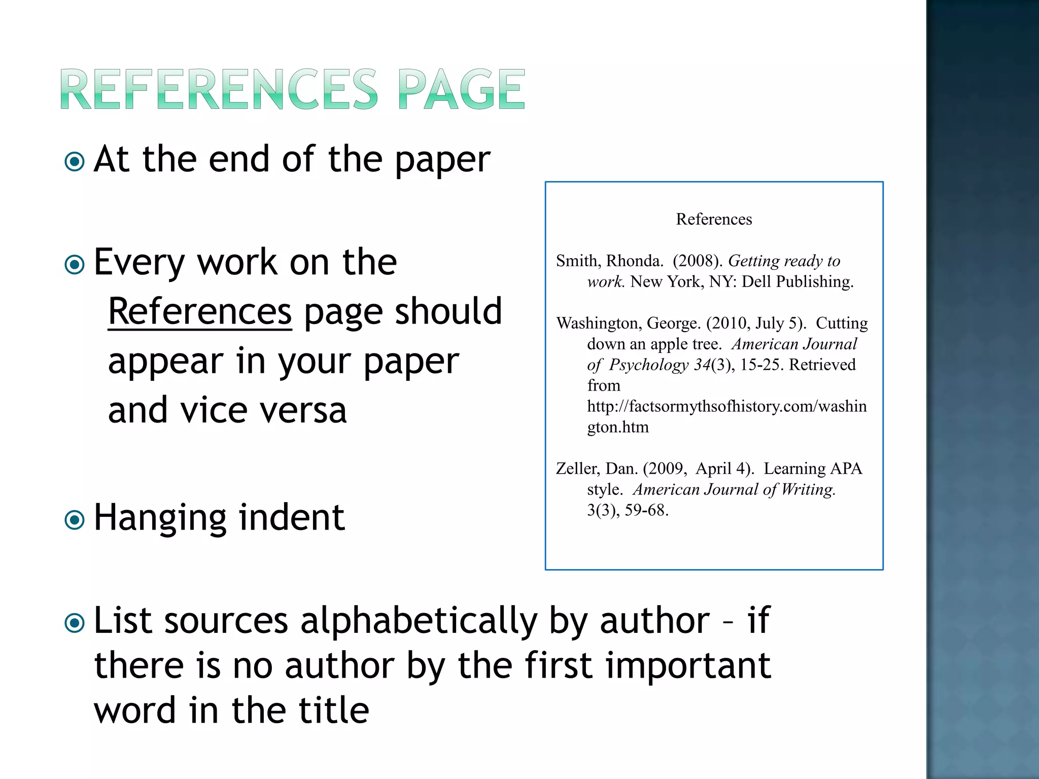  At

the end of the paper
References

 Every

work on the
References page should
appear in your paper
and vice versa

 Hanging

 List

indent

Smith, Rhonda. (2008). Getting ready to
work. New York, NY: Dell Publishing.
Washington, George. (2010, July 5). Cutting
down an apple tree. American Journal
of Psychology 34(3), 15-25. Retrieved
from
http://factsormythsofhistory.com/washin
gton.htm
Zeller, Dan. (2009, April 4). Learning APA
style. American Journal of Writing.
3(3), 59-68.

sources alphabetically by author – if
there is no author by the first important
word in the title

 