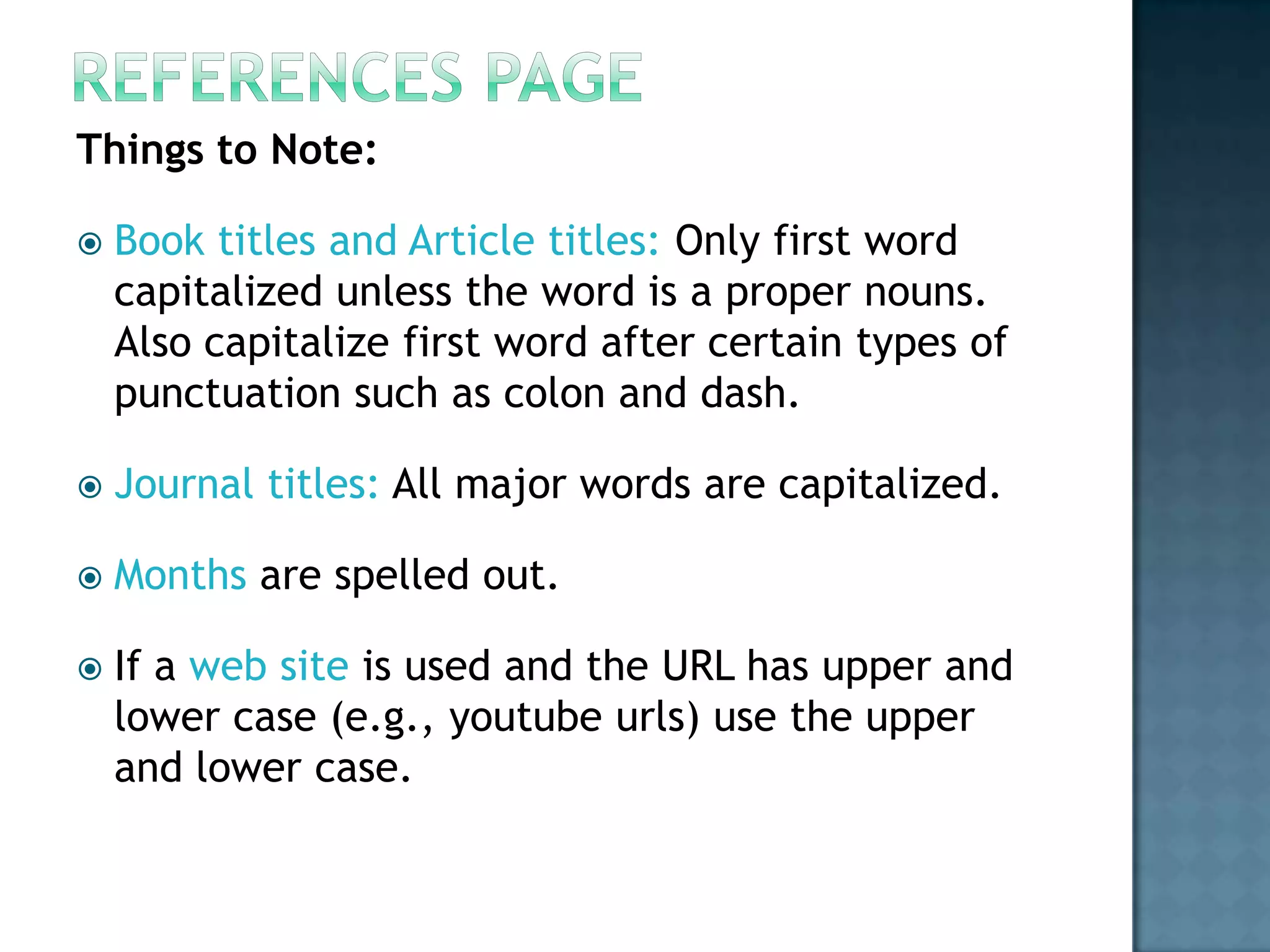 Things to Note:


Book titles and Article titles: Only first word
capitalized unless the word is a proper nouns.
Also capitalize first word after certain types of
punctuation such as colon and dash.



Journal titles: All major words are capitalized.



Months are spelled out.



If a web site is used and the URL has upper and
lower case (e.g., youtube urls) use the upper
and lower case.

 