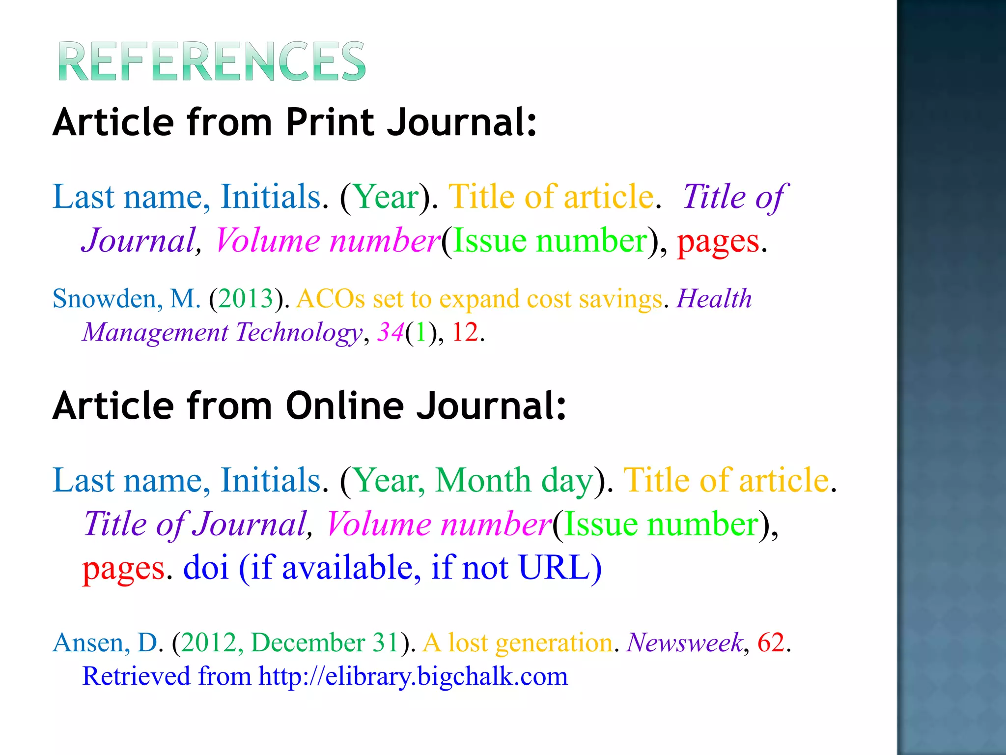 Article from Print Journal:
Last name, Initials. (Year). Title of article. Title of
Journal, Volume number(Issue number), pages.
Snowden, M. (2013). ACOs set to expand cost savings. Health
Management Technology, 34(1), 12.

Article from Online Journal:
Last name, Initials. (Year, Month day). Title of article.
Title of Journal, Volume number(Issue number),
pages. doi (if available, if not URL)
Ansen, D. (2012, December 31). A lost generation. Newsweek, 62.
Retrieved from http://elibrary.bigchalk.com

 