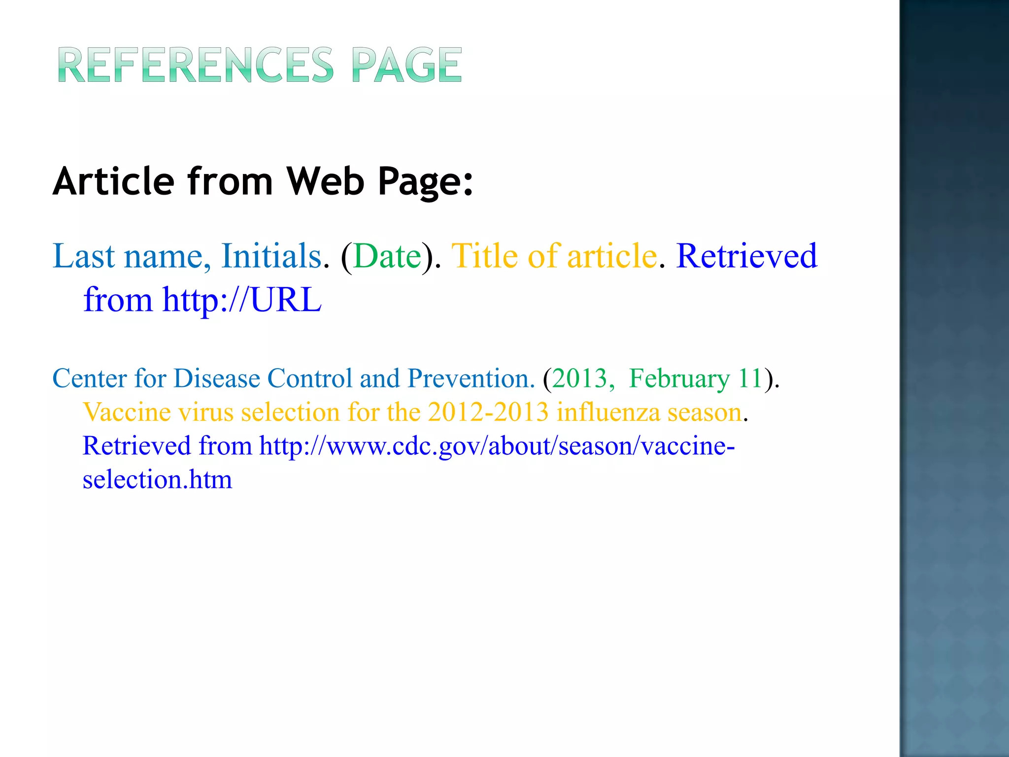 Article from Web Page:
Last name, Initials. (Date). Title of article. Retrieved
from http://URL
Center for Disease Control and Prevention. (2013, February 11).
Vaccine virus selection for the 2012-2013 influenza season.
Retrieved from http://www.cdc.gov/about/season/vaccineselection.htm

 