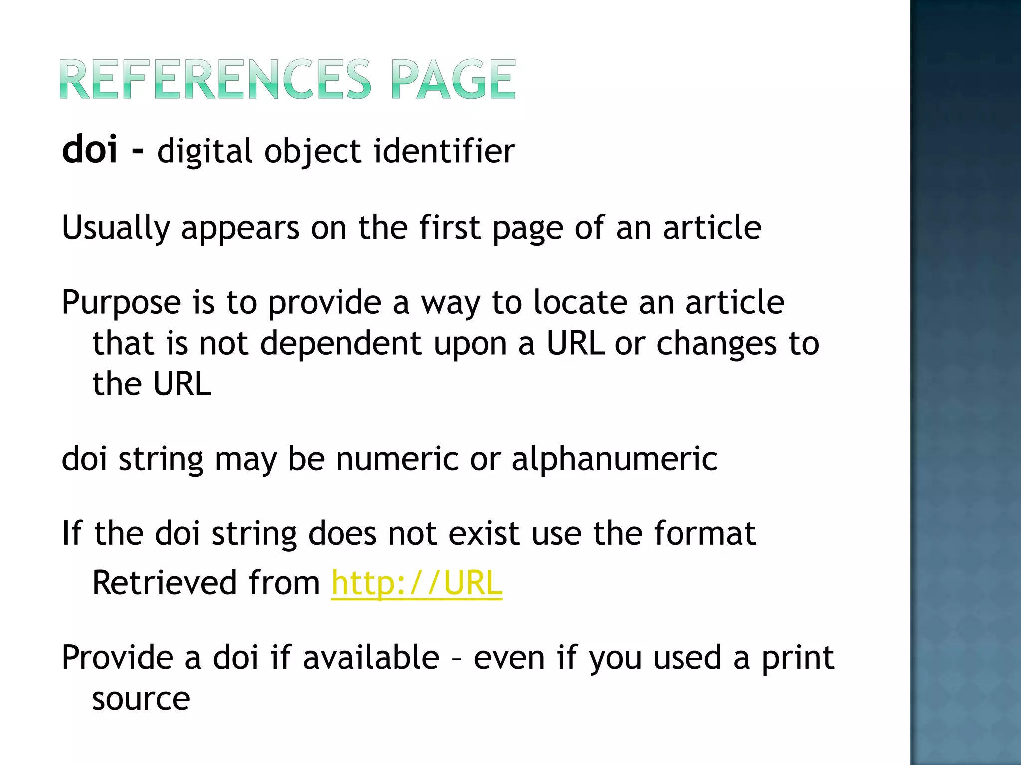 doi - digital object identifier
Usually appears on the first page of an article
Purpose is to provide a way to locate an article
that is not dependent upon a URL or changes to
the URL
doi string may be numeric or alphanumeric
If the doi string does not exist use the format
Retrieved from http://URL
Provide a doi if available – even if you used a print
source

 
