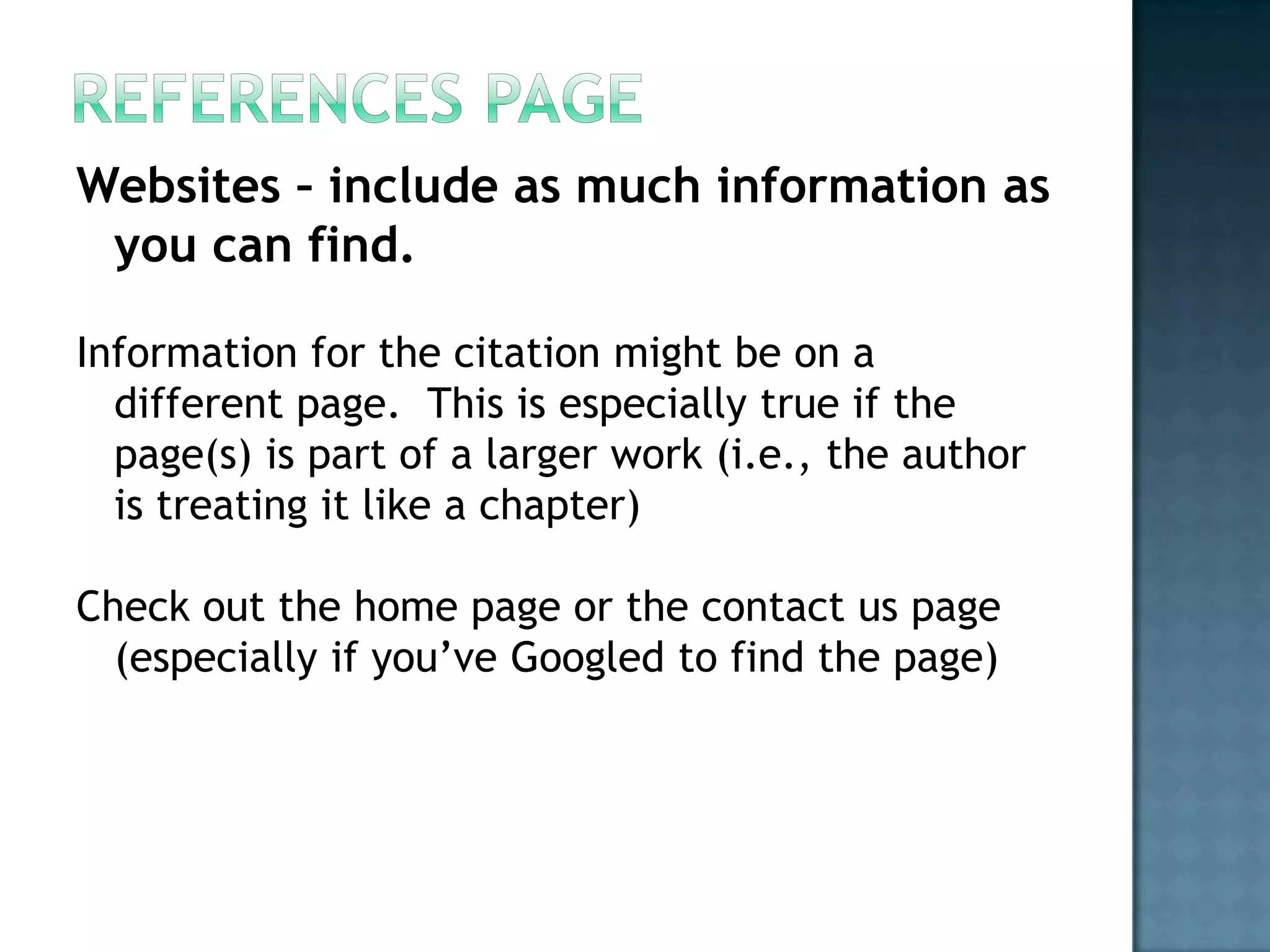 Websites – include as much information as
you can find.
Information for the citation might be on a
different page. This is especially true if the
page(s) is part of a larger work (i.e., the author
is treating it like a chapter)
Check out the home page or the contact us page
(especially if you’ve Googled to find the page)

 